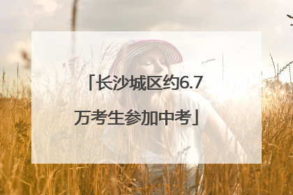 长沙城区约6.7万考生参加中考